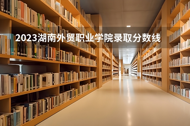 2023湖南外贸职业学院录取分数线 历年湖南外贸职业学院录取分数线