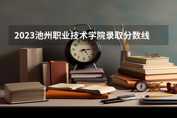 2023池州职业技术学院录取分数线 历年池州职业技术学院录取分数线