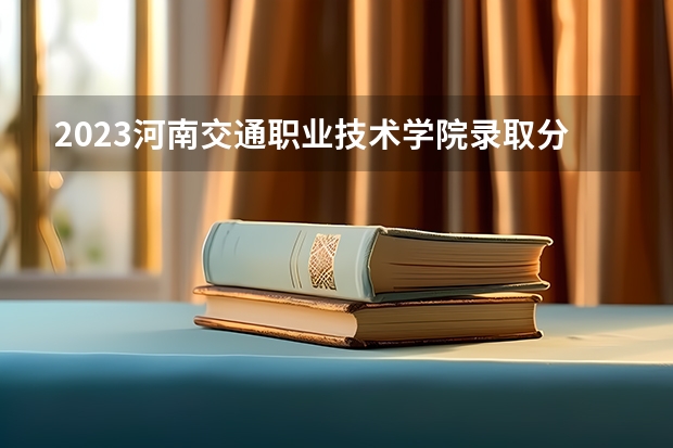 2023河南交通职业技术学院录取分数线 历年河南交通职业技术学院录取分数线