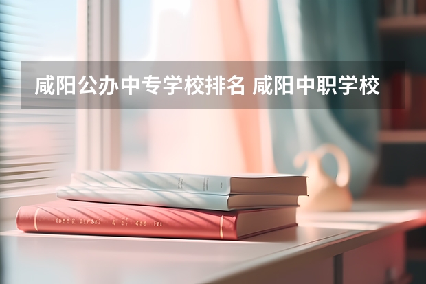 咸阳公办中专学校排名 咸阳中职学校有哪些