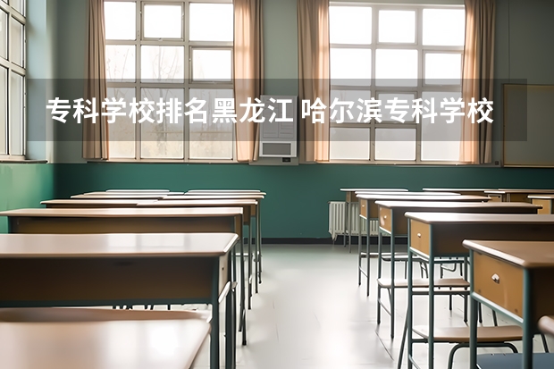 专科学校排名黑龙江 哈尔滨专科学校排名及分数线