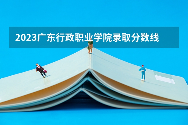 2023广东行政职业学院录取分数线 历年广东行政职业学院录取分数线