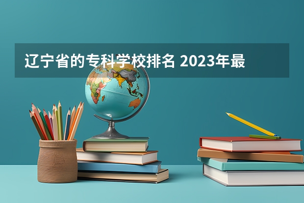 辽宁省的专科学校排名 2023年最新沈阳大专院校排名