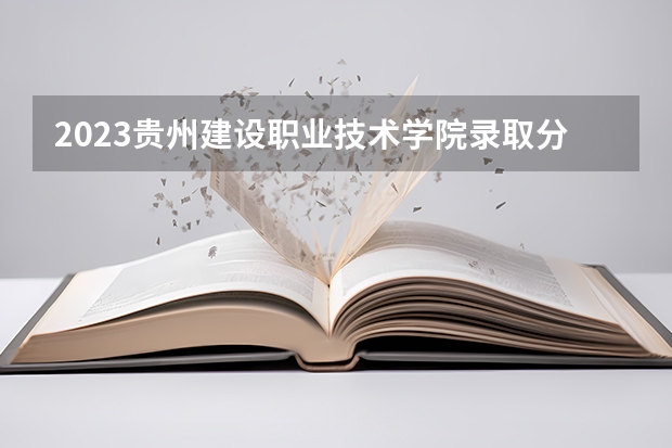 2023贵州建设职业技术学院录取分数线 历年贵州建设职业技术学院录取分数线