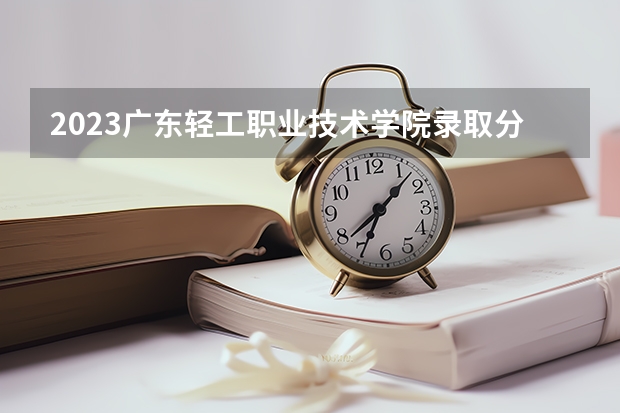 2023广东轻工职业技术学院录取分数线 历年广东轻工职业技术学院录取分数线