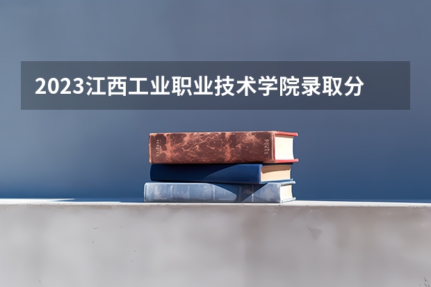 2023江西工业职业技术学院录取分数线 历年江西工业职业技术学院录取分数线