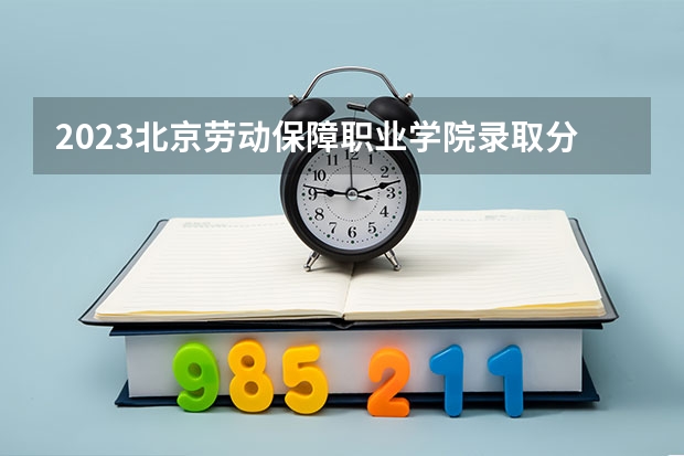 2023北京劳动保障职业学院录取分数线 历年北京劳动保障职业学院录取分数线