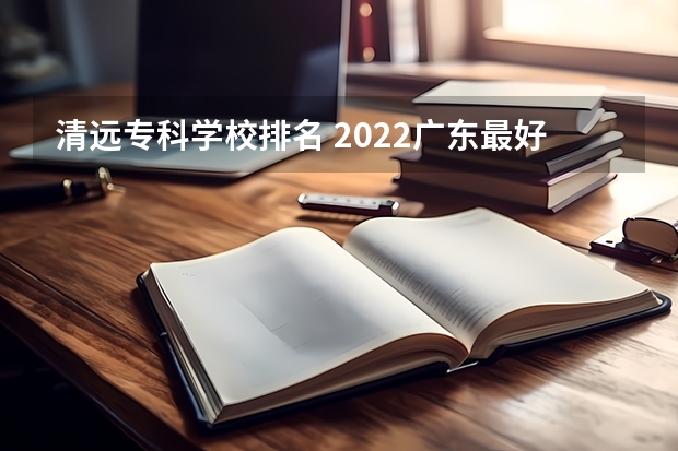 清远专科学校排名 2022广东最好的专科学校排名