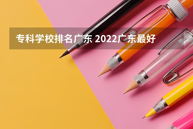 专科学校排名广东 2022广东最好的专科学校排名