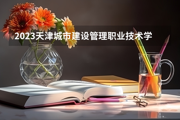 2023天津城市建设管理职业技术学院录取分数线 历年天津城市建设管理职业技术学院录取分数线