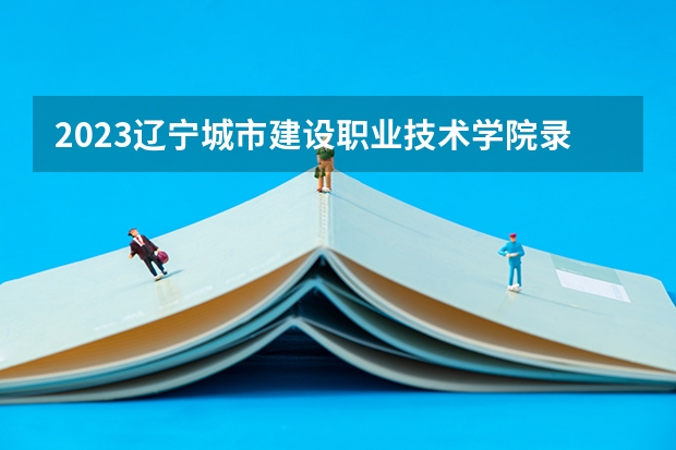 2023辽宁城市建设职业技术学院录取分数线 历年辽宁城市建设职业技术学院录取分数线