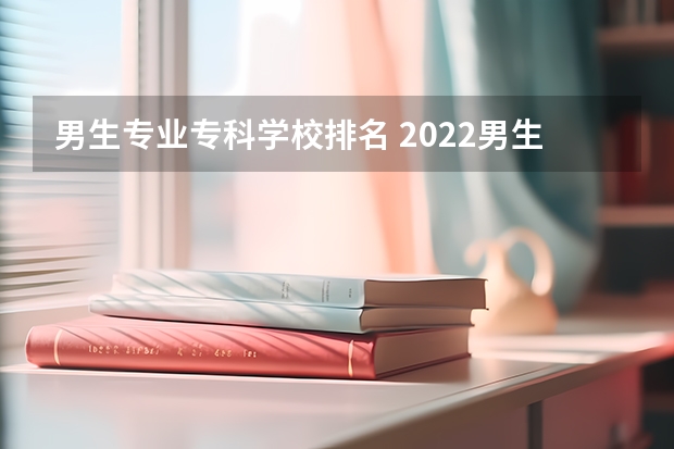 男生专业专科学校排名 2022男生好就业的专科学校有哪些？大家有好的推荐吗？