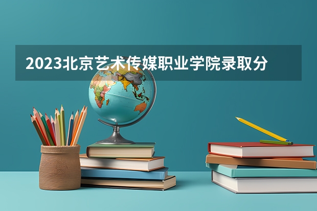 2023北京艺术传媒职业学院录取分数线 历年北京艺术传媒职业学院录取分数线