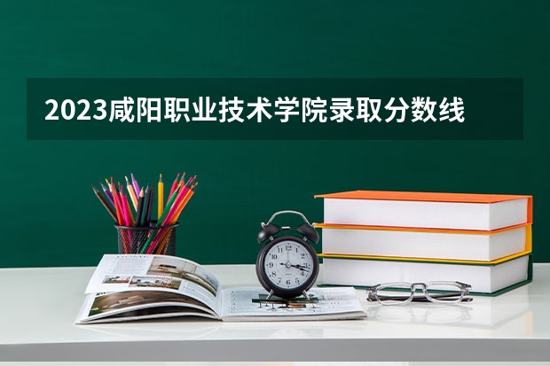 2023咸阳职业技术学院录取分数线 历年咸阳职业技术学院录取分数线