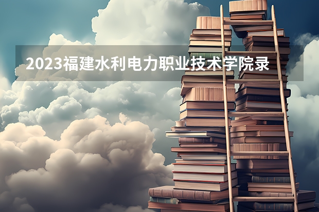 2023福建水利电力职业技术学院录取分数线 历年福建水利电力职业技术学院录取分数线