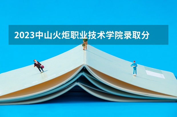 2023中山火炬职业技术学院录取分数线 历年中山火炬职业技术学院录取分数线