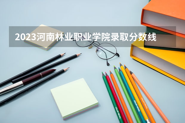 2023河南林业职业学院录取分数线 历年河南林业职业学院录取分数线