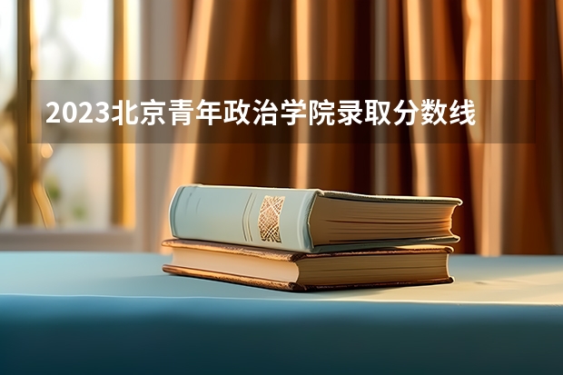 2023北京青年政治学院录取分数线 历年北京青年政治学院录取分数线