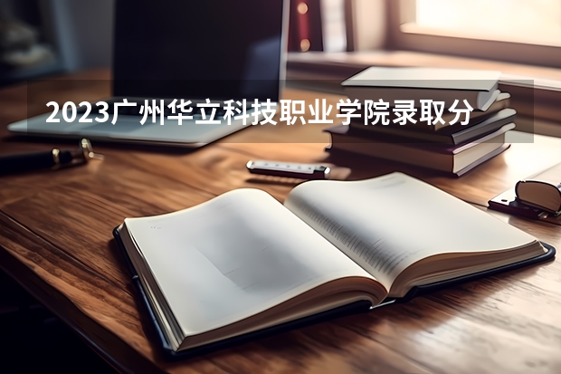 2023广州华立科技职业学院录取分数线 历年广州华立科技职业学院录取分数线