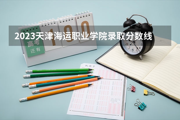 2023天津海运职业学院录取分数线 历年天津海运职业学院录取分数线