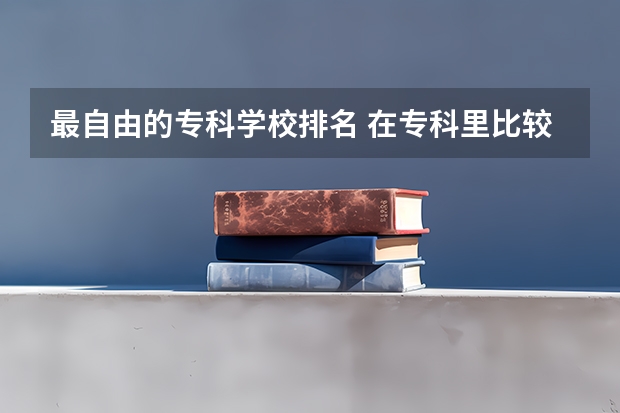 最自由的专科学校排名 在专科里比较好的学校有哪些？