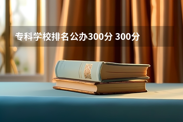 专科学校排名公办300分 300分公办大专有哪些学校