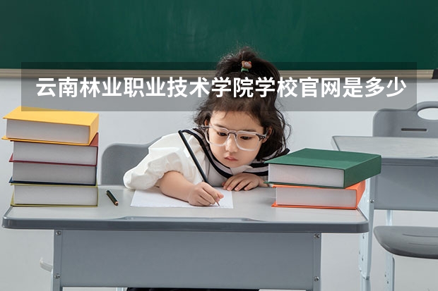 云南林业职业技术学院学校官网是多少 云南林业职业技术学院介绍