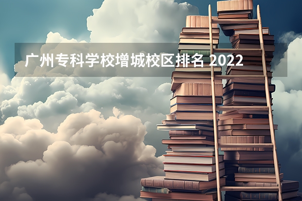 广州专科学校增城校区排名 2022广东最好的专科学校排名