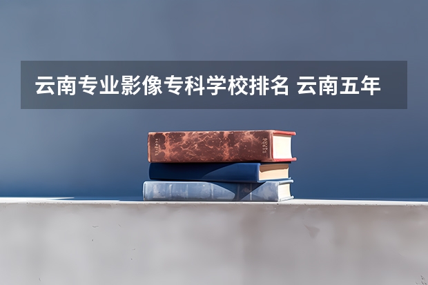 云南专业影像专科学校排名 云南五年制大专排名前十学院