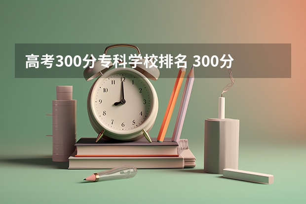 高考300分专科学校排名 300分最好的专科