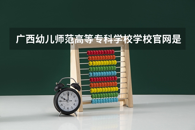 广西幼儿师范高等专科学校学校官网是多少 广西幼儿师范高等专科学校介绍