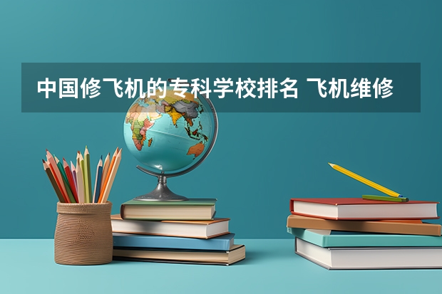 中国修飞机的专科学校排名 飞机维修专业哪个学校好？