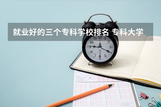 就业好的三个专科学校排名 专科大学排名