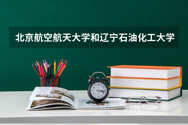 北京航空航天大学和辽宁石油化工大学哪个值得报 历年录取分数线对比