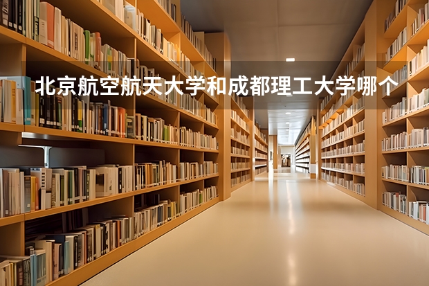 北京航空航天大学和成都理工大学哪个值得报 历年录取分数线对比