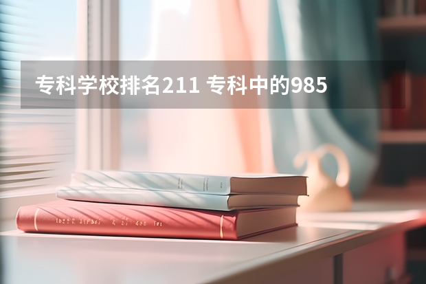 专科学校排名211 专科中的985、211学校有哪些？