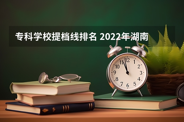 专科学校提档线排名 2022年湖南专科投档线