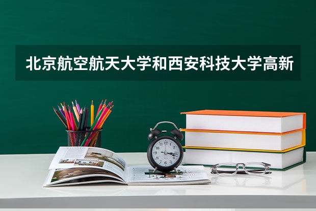 北京航空航天大学和西安科技大学高新学院哪个值得报 历年录取分数线对比