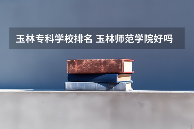 玉林专科学校排名 玉林师范学院好吗