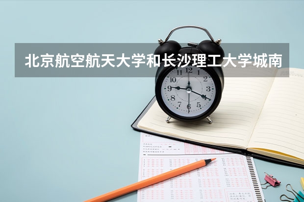 北京航空航天大学和长沙理工大学城南学院哪个值得报 历年录取分数线对比