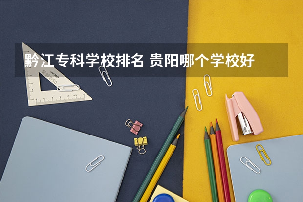 黔江专科学校排名 贵阳哪个学校好