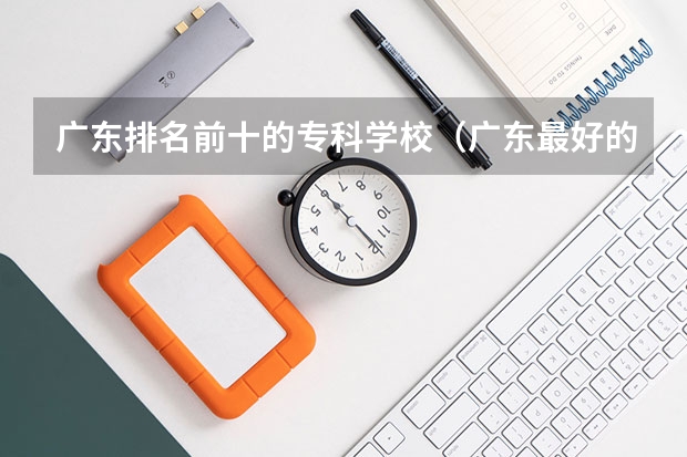 广东排名前十的专科学校（广东最好的专科学校排名）