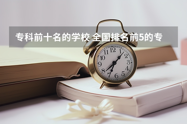 专科前十名的学校 全国排名前5的专科院校？ 全国前十专科学校排名