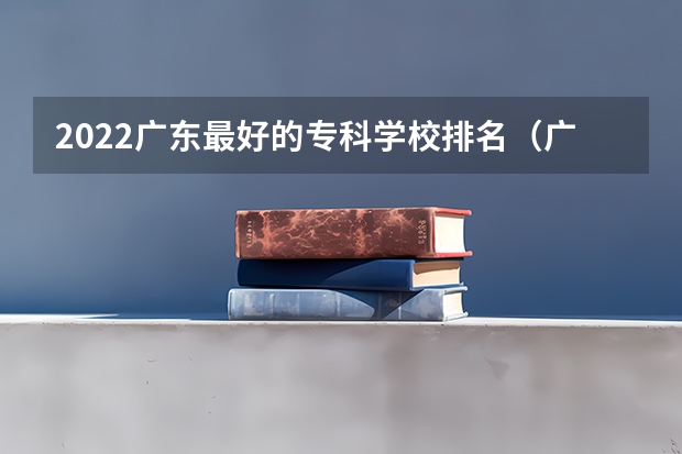 2022广东最好的专科学校排名（广东省大专院校排名及录取分数线）