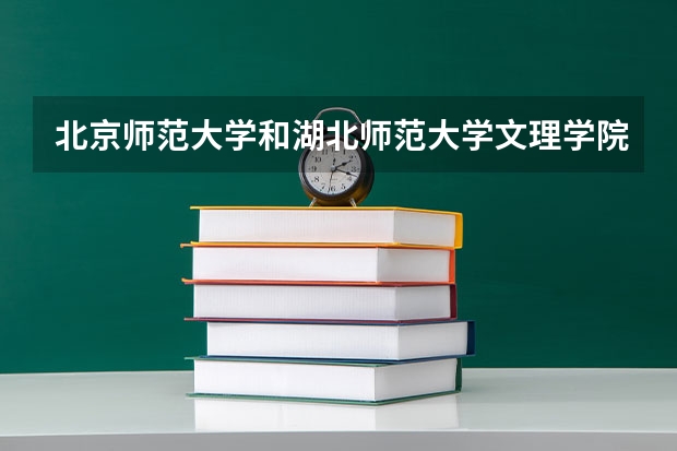 北京师范大学和湖北师范大学文理学院哪个值得报 历年录取分数线对比