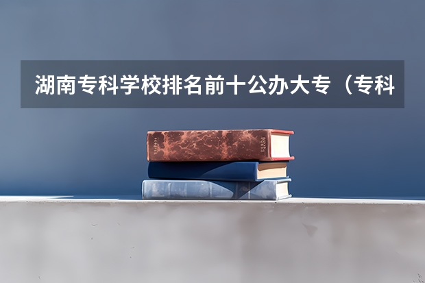 湖南专科学校排名前十公办大专（专科学校排名榜全国）