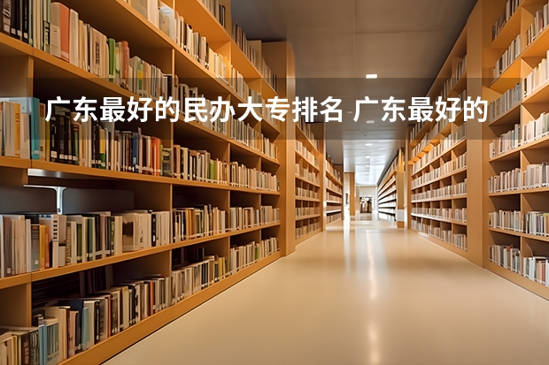 广东最好的民办大专排名 广东最好的公办大专排名前20 广东民办大专院校哪间比较好？？