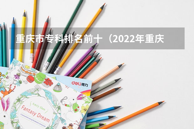 重庆市专科排名前十（2022年重庆专科批投档分数线：物理类最高488分、历史类最高477分）