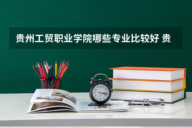 贵州工贸职业学院哪些专业比较好 贵州工贸职业学院王牌专业是哪些