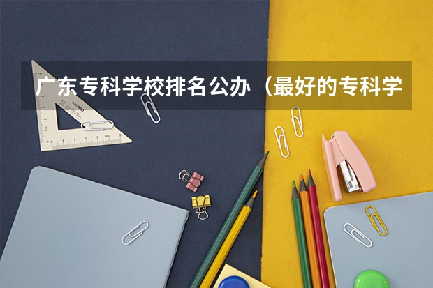 广东专科学校排名公办（最好的专科学校排名公办）